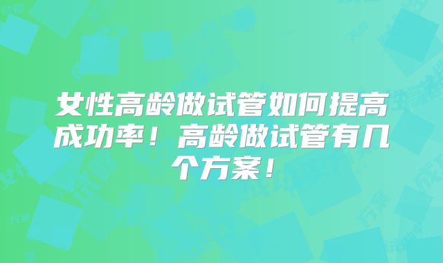 女性高龄做试管如何提高成功率！高龄做试管有几个方案！