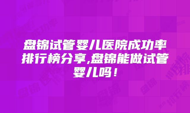 盘锦试管婴儿医院成功率排行榜分享,盘锦能做试管婴儿吗！