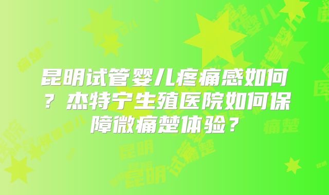 昆明试管婴儿疼痛感如何？杰特宁生殖医院如何保障微痛楚体验？