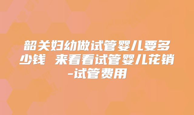 韶关妇幼做试管婴儿要多少钱 来看看试管婴儿花销-试管费用