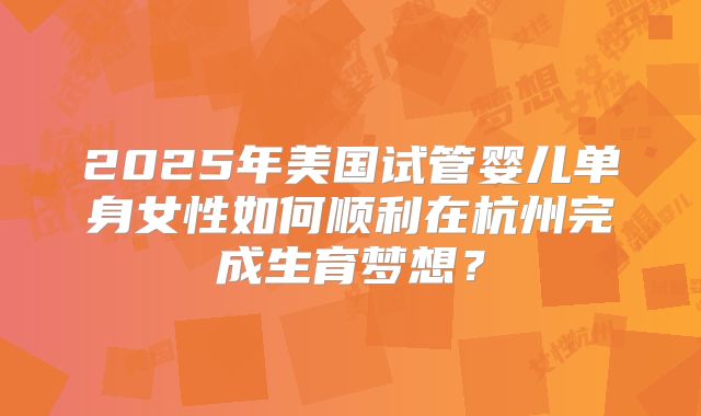 2025年美国试管婴儿单身女性如何顺利在杭州完成生育梦想？