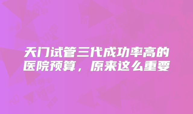 天门试管三代成功率高的医院预算，原来这么重要
