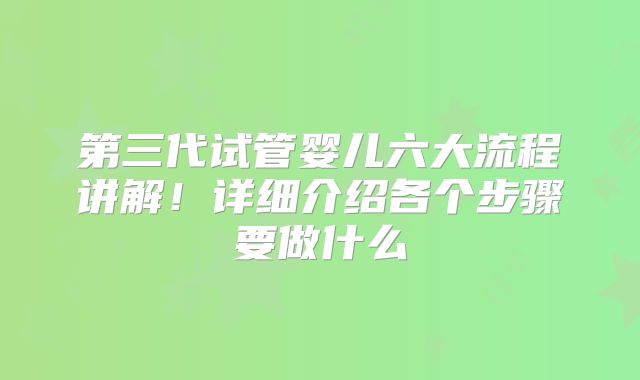 第三代试管婴儿六大流程讲解！详细介绍各个步骤要做什么