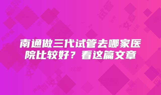 南通做三代试管去哪家医院比较好？看这篇文章