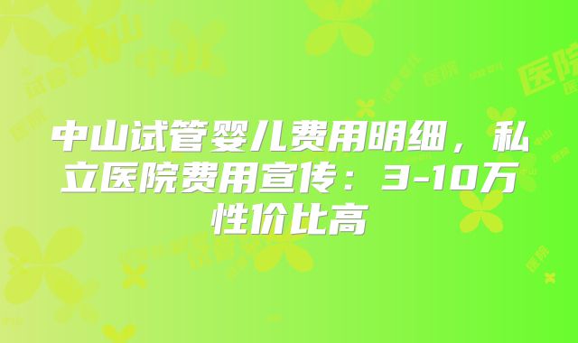 中山试管婴儿费用明细，私立医院费用宣传：3-10万性价比高