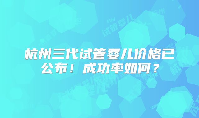 杭州三代试管婴儿价格已公布！成功率如何？