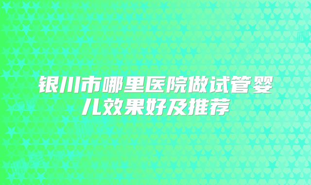 银川市哪里医院做试管婴儿效果好及推荐