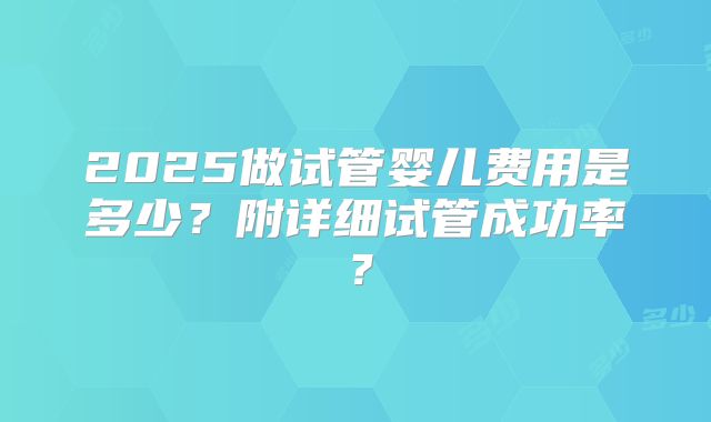 2025做试管婴儿费用是多少?附详细试管成功率?