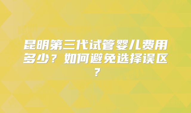 昆明第三代试管婴儿费用多少？如何避免选择误区？