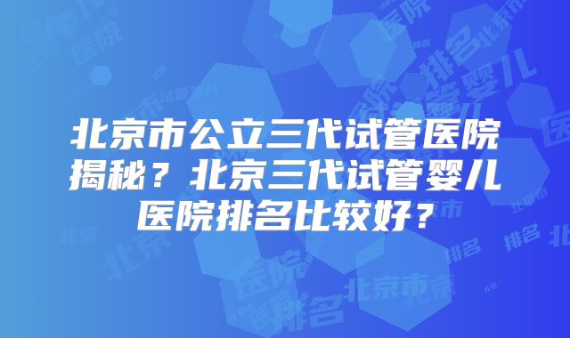 北京市公立三代试管医院揭秘？北京三代试管婴儿医院排名比较好？