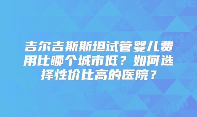 吉尔吉斯斯坦试管婴儿费用比哪个城市低？如何选择性价比高的医院？