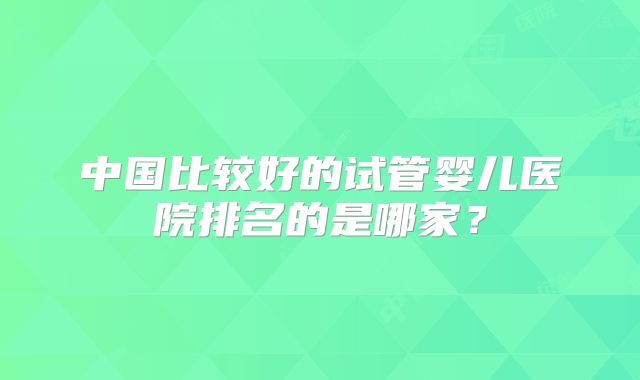 中国比较好的试管婴儿医院排名的是哪家？