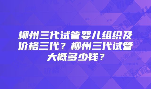 柳州三代试管婴儿组织及价格三代？柳州三代试管大概多少钱？