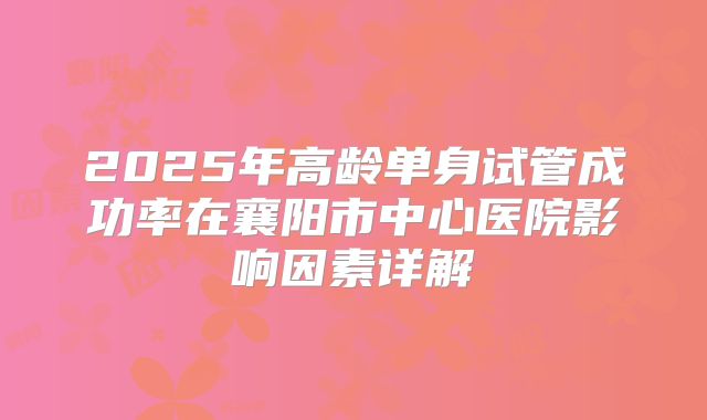 2025年高龄单身试管成功率在襄阳市中心医院影响因素详解