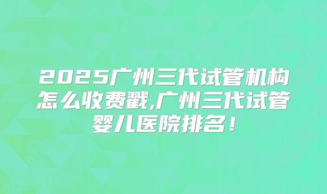 2025广州三代试管机构怎么收费戳,广州三代试管婴儿医院排名！