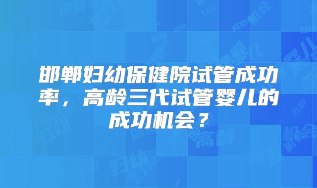邯郸妇幼保健院试管成功率，高龄三代试管婴儿的成功机会？