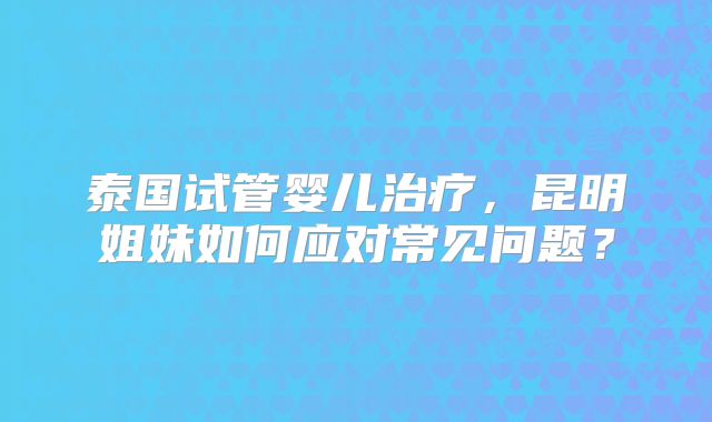 泰国试管婴儿治疗，昆明姐妹如何应对常见问题？