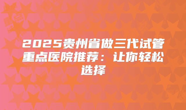 2025贵州省做三代试管重点医院推荐：让你轻松选择