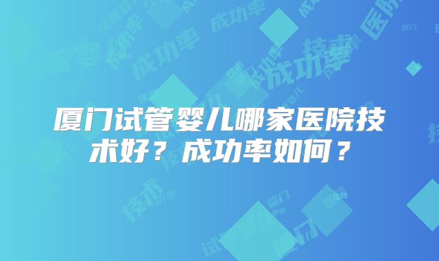 厦门试管婴儿哪家医院技术好？成功率如何？