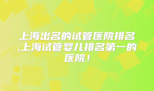 上海出名的试管医院排名,上海试管婴儿排名第一的医院！