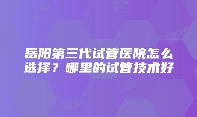 岳阳第三代试管医院怎么选择？哪里的试管技术好