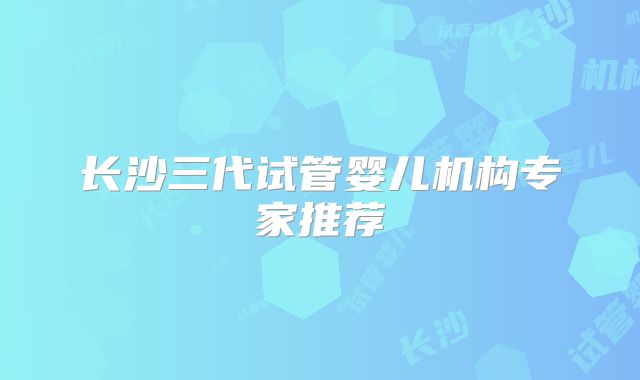 长沙三代试管婴儿机构专家推荐