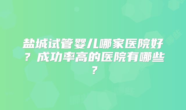 盐城试管婴儿哪家医院好?成功率高的医院有哪些?