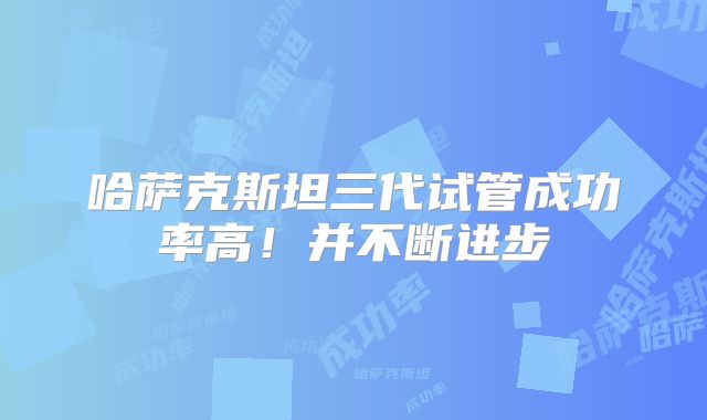 哈萨克斯坦三代试管成功率高！并不断进步