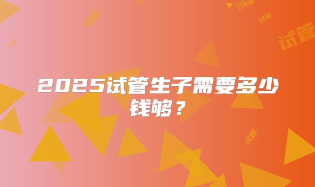 2025试管生子需要多少钱够？