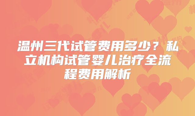 温州三代试管费用多少？私立机构试管婴儿治疗全流程费用解析
