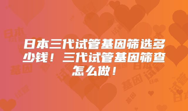 日本三代试管基因筛选多少钱！三代试管基因筛查怎么做！