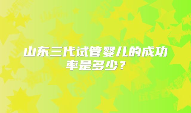 山东三代试管婴儿的成功率是多少？