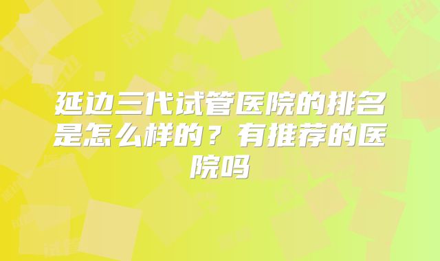 延边三代试管医院的排名是怎么样的？有推荐的医院吗