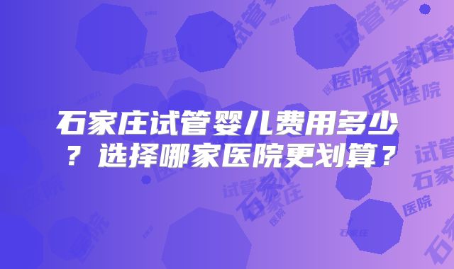 石家庄试管婴儿费用多少?选择哪家医院更划算?