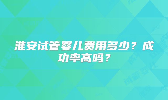 淮安试管婴儿费用多少？成功率高吗？