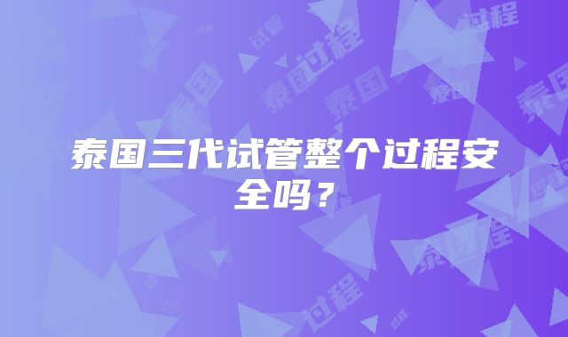 泰国三代试管整个过程安全吗？