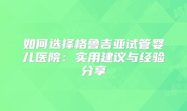 如何选择格鲁吉亚试管婴儿医院：实用建议与经验分享