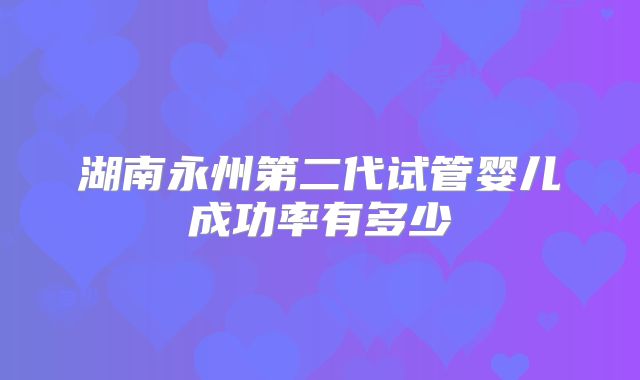 湖南永州第二代试管婴儿成功率有多少