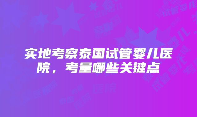 实地考察泰国试管婴儿医院，考量哪些关键点