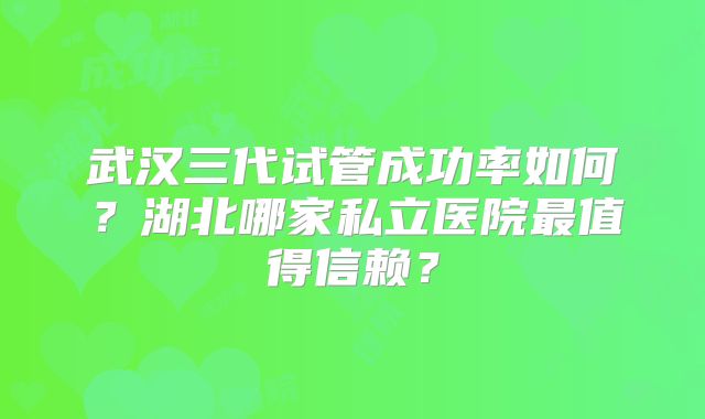 武汉三代试管成功率如何?湖北哪家私立医院最值得信赖?