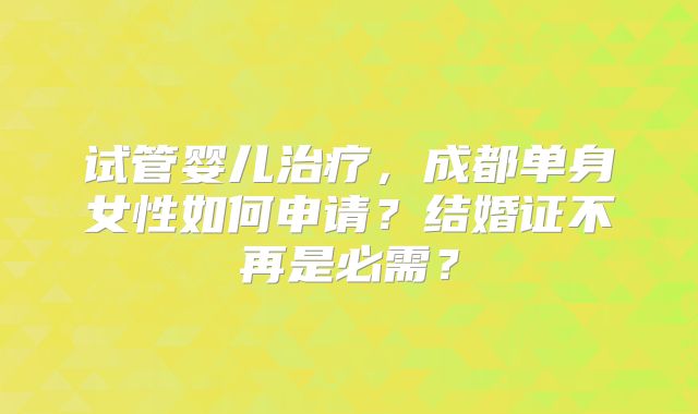 试管婴儿治疗，成都单身女性如何申请？结婚证不再是必需？