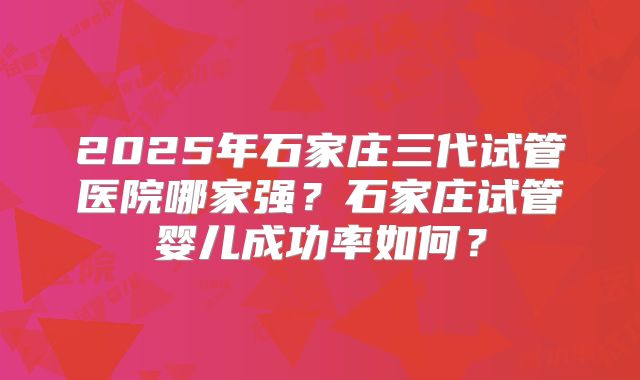 2025年石家庄三代试管医院哪家强？石家庄试管婴儿成功率如何？