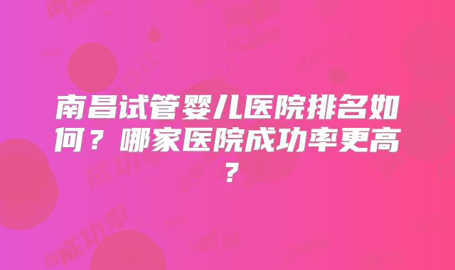 南昌试管婴儿医院排名如何？哪家医院成功率更高？