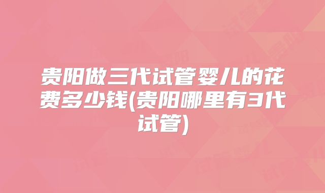 贵阳做三代试管婴儿的花费多少钱(贵阳哪里有3代试管)