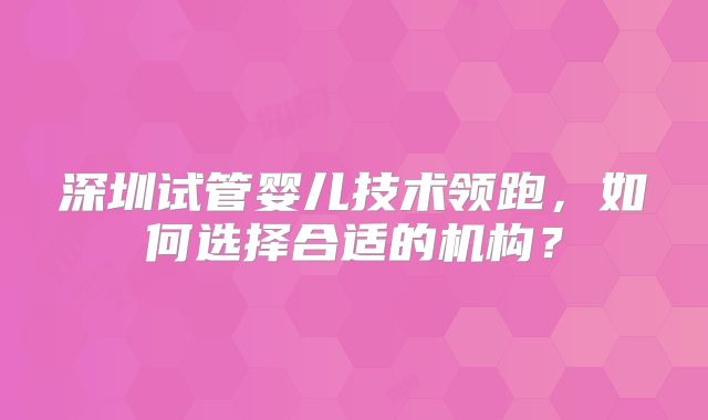 深圳试管婴儿技术领跑，如何选择合适的机构？