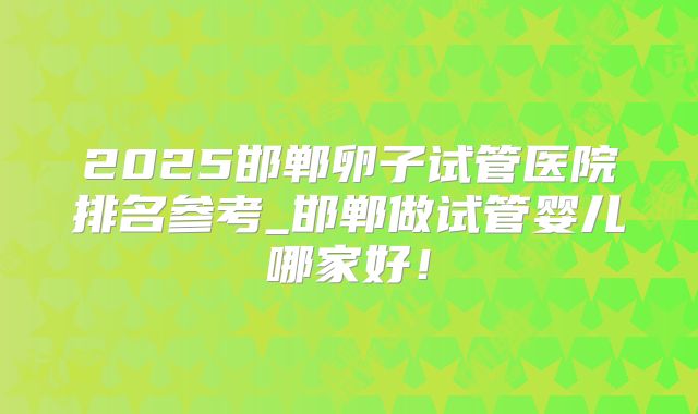 2025邯郸卵子试管医院排名参考_邯郸做试管婴儿哪家好！