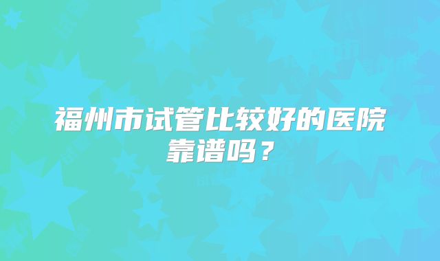 福州市试管比较好的医院靠谱吗？