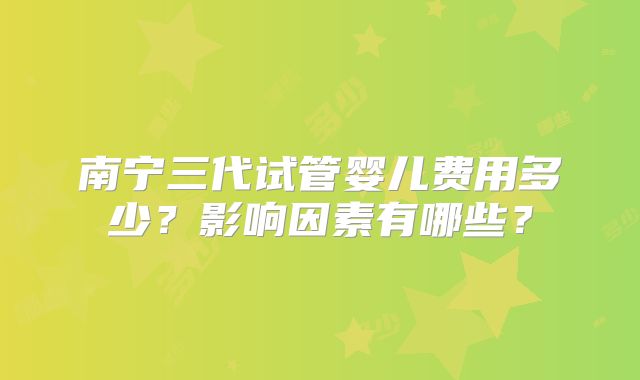 南宁三代试管婴儿费用多少？影响因素有哪些？