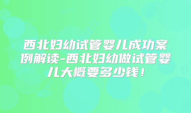 西北妇幼试管婴儿成功案例解读-西北妇幼做试管婴儿大概要多少钱！