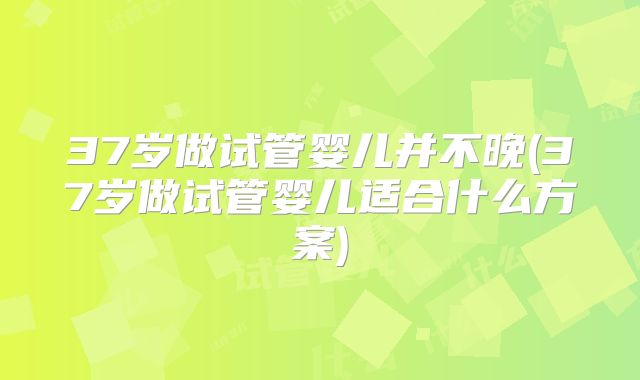 37岁做试管婴儿并不晚(37岁做试管婴儿适合什么方案)